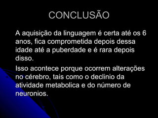 CONCLUSÃOCONCLUSÃO
A aquisição da linguagem é certa até os 6A aquisição da linguagem é certa até os 6
anos, fica comprometida depois dessaanos, fica comprometida depois dessa
idade até a puberdade e é rara depoisidade até a puberdade e é rara depois
disso.disso.
Isso acontece porque ocorrem alteraçõesIsso acontece porque ocorrem alterações
no cérebro, tais como o declinio dano cérebro, tais como o declinio da
atividade metabolica e do número deatividade metabolica e do número de
neuronios.neuronios.
 
