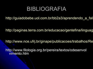 BIBLIOGRAFIABIBLIOGRAFIA
http://guiadobebe.uol.com.br/bb2a3/aprendendo_a_falahttp://guiadobebe.uol.com.br/bb2a3/aprendendo_a_fala
http://paginas.terra.com.br/educacao/gentefina/linguaghttp://paginas.terra.com.br/educacao/gentefina/linguag
http://www.nce.ufrj.br/ginape/publicacoes/trabalhos/Rehttp://www.nce.ufrj.br/ginape/publicacoes/trabalhos/Ren
http://www.filologia.org.br/pereira/textos/odesenvolhttp://www.filologia.org.br/pereira/textos/odesenvol
vimento.htmvimento.htm
 