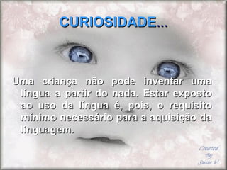 CURIOSIDADECURIOSIDADE......
Uma criança não pode inventar umaUma criança não pode inventar uma
língua a partir do nada. Estar expostolíngua a partir do nada. Estar exposto
ao uso da língua é, pois, o requisitoao uso da língua é, pois, o requisito
mínimo necessário para a aquisição damínimo necessário para a aquisição da
linguagem.linguagem.
 
