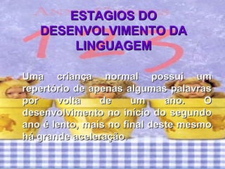 ESTAGIOS DOESTAGIOS DO
DESENVOLVIMENTO DADESENVOLVIMENTO DA
LINGUAGEMLINGUAGEM
Uma criança normal possui umUma criança normal possui um
repertório de apenas algumas palavrasrepertório de apenas algumas palavras
por volta de um ano. Opor volta de um ano. O
desenvolvimento no início do segundodesenvolvimento no início do segundo
ano é lento, mais no final deste mesmoano é lento, mais no final deste mesmo
há grande aceleraçãohá grande aceleração..
 