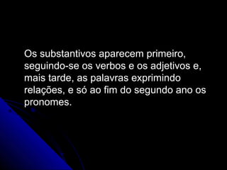 Os substantivos aparecem primeiro,Os substantivos aparecem primeiro,
seguindo-se os verbos e os adjetivos e,seguindo-se os verbos e os adjetivos e,
mais tarde, as palavras exprimindomais tarde, as palavras exprimindo
relações, e só ao fim do segundo ano osrelações, e só ao fim do segundo ano os
pronomes.pronomes.
 