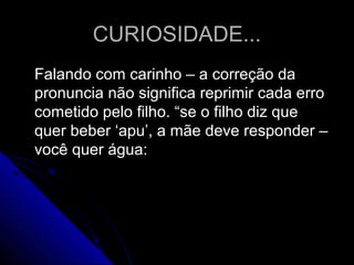 CURIOSIDADE...CURIOSIDADE...
Falando com carinho – a correção daFalando com carinho – a correção da
pronuncia não significa reprimir cada erropronuncia não significa reprimir cada erro
cometido pelo filho. “se o filho diz quecometido pelo filho. “se o filho diz que
quer beber ‘apu’, a mãe deve responder –quer beber ‘apu’, a mãe deve responder –
você quer água:você quer água:
 