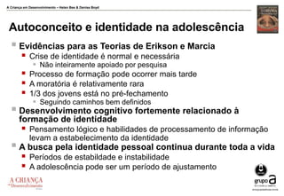 A Criança em Desenvolvimento – Helen Bee & Denise Boyd
Autoconceito e identidade na adolescência
 Evidências para as Teorias de Erikson e Marcia
 Crise de identidade é normal e necessária
 Não inteiramente apoiado por pesquisa
 Processo de formação pode ocorrer mais tarde
 A moratória é relativamente rara
 1/3 dos jovens está no pré-fechamento
 Seguindo caminhos bem definidos
 Desenvolvimento cognitivo fortemente relacionado à
formação de identidade
 Pensamento lógico e habilidades de processamento de informação
levam a estabelecimento da identidade
 A busca pela identidade pessoal continua durante toda a vida
 Períodos de estabildade e instabilidade
 A adolescência pode ser um período de ajustamento
 