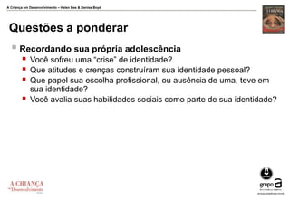 A Criança em Desenvolvimento – Helen Bee & Denise Boyd
Questões a ponderar
 Recordando sua própria adolescência
 Você sofreu uma “crise” de identidade?
 Que atitudes e crenças construíram sua identidade pessoal?
 Que papel sua escolha profissional, ou ausência de uma, teve em
sua identidade?
 Você avalia suas habilidades sociais como parte de sua identidade?
 