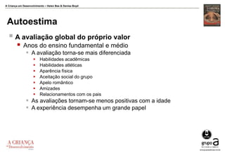 A Criança em Desenvolvimento – Helen Bee & Denise Boyd
Autoestima
 A avaliação global do próprio valor
 Anos do ensino fundamental e médio
 A avaliação torna-se mais diferenciada
 Habilidades acadêmicas
 Habilidades atléticas
 Aparência física
 Aceitação social do grupo
 Apelo romântico
 Amizades
 Relacionamentos com os pais
 As avaliações tornam-se menos positivas com a idade
 A experiência desempenha um grande papel
 