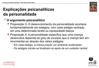 A Criança em Desenvolvimento – Helen Bee & Denise Boyd
Explicações psicanalíticas
da personalidade
 O argumento psicanalítico
 Proposição 3: O desenvolvimento da personalidade acontece
fundamentalmente em estágios, com cada estágio centrado
em uma determinada tarefa ou necessidade básica
 Proposição 4: A personalidade específica que uma criança
desenvolve depende do grau de sucesso que a criança tem em
movimentar-se através dos vários estágios
 Em cada estágio, a criança requer um ambiente sustentador
 Os estágios iniciais se focalizam no apoio de um cuidador central
 