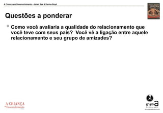 A Criança em Desenvolvimento – Helen Bee & Denise Boyd
Questões a ponderar
 Como você avaliaria a qualidade do relacionamento que
você teve com seus pais? Você vê a ligação entre aquele
relacionamento e seu grupo de amizades?
 