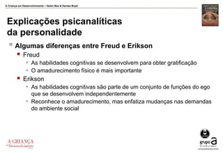 A Criança em Desenvolvimento – Helen Bee & Denise Boyd
Explicações psicanalíticas
da personalidade
 Algumas diferenças entre Freud e Erikson
 Freud
 As habilidades cognitivas se desenvolvem para obter gratificação
 O amadurecimento físico é mais importante
 Erikson
 As habilidades cognitivas são parte de um conjunto de funções do ego
que se desenvolvem independentemente
 Reconhece o amadurecimento, mas enfatiza mudanças nas demandas
do ambiente social
 