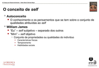 A Criança em Desenvolvimento – Helen Bee & Denise Boyd
O conceito de self
 Autoconceito
 O conhecimento e os pensamentos que se tem sobre o conjunto de
qualidades atribuídas ao self
 William James
 “Eu” – self subjetivo – separado dos outros
 “Mim” – self objetivo
 Conjunto de propriedades ou qualidades do indivíduo
 Características físicas
 Temperamento
 Habilidades sociais
 