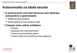 A Criança em Desenvolvimento – Helen Bee & Denise Boyd
Autoconceito na idade escolar
 O autoconceito concreto torna-se mais abstrato,
comparativo e generalizado
 Relativamente estável
 Senso global de seu próprio valor
 Crianças mais velhas enfatizam
 Crenças
 Qualidade dos relacionamentos
 Traços de personalidade gerais
 Incluem traços tanto positivos como negativos
 