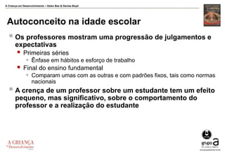 A Criança em Desenvolvimento – Helen Bee & Denise Boyd
Autoconceito na idade escolar
 Os professores mostram uma progressão de julgamentos e
expectativas
 Primeiras séries
 Ênfase em hábitos e esforço de trabalho
 Final do ensino fundamental
 Comparam umas com as outras e com padrões fixos, tais como normas
nacionais
 A crença de um professor sobre um estudante tem um efeito
pequeno, mas significativo, sobre o comportamento do
professor e a realização do estudante
 