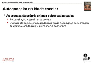 A Criança em Desenvolvimento – Helen Bee & Denise Boyd
Autoconceito na idade escolar
 As crenças da própria criança sobre capacidades
 Autoavaliação – geralmente correta
 Crenças de competência acadêmica estão associadas com crenças
de controle acadêmico – autoeficácia acadêmica
 