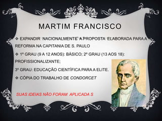 MARTIM FRANCISCO 
 EXPANDIR NACIONALMENTE A PROPOSTA ELABORADA PARA A 
REFORMA NA CAPITANIA DE S. PAULO 
 1º GRAU (9 A 12 ANOS): BÁSICO; 2º GRAU (13 AOS 18): 
PROFISSIONALIZANTE; 
3º GRAU: EDUCAÇÃO CIENTÍFICA PARA A ELITE. 
 CÓPIA DO TRABALHO DE CONDORCET 
SUAS IDEIAS NÃO FORAM APLICADA S 
 