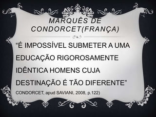 MARQUÊS DE 
CONDORCET(FRANÇA) 
“É IMPOSSÍVEL SUBMETER A UMA 
EDUCAÇÃO RIGOROSAMENTE 
IDÊNTICA HOMENS CUJA 
DESTINAÇÃO É TÃO DIFERENTE” 
CONDORCET, apud SAVIANI, 2008, p.122) 
 