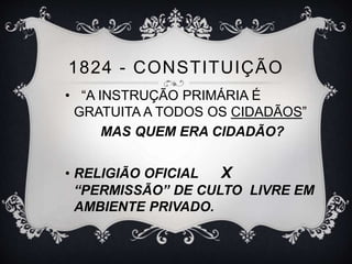 1824 - CONSTITUIÇÃO 
• “A INSTRUÇÃO PRIMÁRIA É 
GRATUITA A TODOS OS CIDADÃOS” 
MAS QUEM ERA CIDADÃO? 
• RELIGIÃO OFICIAL X 
“PERMISSÃO” DE CULTO LIVRE EM 
AMBIENTE PRIVADO. 
 