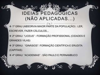 IDEIAS PEDAGÓGICAS 
(NÃO APLICADAS. . . ) 
 1º GRAU (ABSORVIA MAIOR PARTE DA POPULAÇÃO) : LER, 
ESCREVER, FAZER CÁLCULOS... 
 2º GRAU: “LICEUS” : FORMAÇÃO PROFISSIONAL (CIDADES E 
GRANDES VILAS) 
 3º GRAU: “GINÁSIOS”: FORMAÇÃO CIENTÍFICA E ERUDITA 
(CAPITAIS) 
 4º GRAU: “ACADEMIAS” : SÃO PAULO E PERNAMBUCO 
 