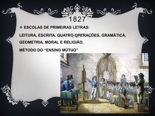 1827 
 ESCOLAS DE PRIMEIRAS LETRAS: 
LEITURA, ESCRITA, QUATRO OPERAÇÕES, GRAMÁTICA, 
GEOMETRIA, MORAL E RELIGIÃO. 
MÉTODO DO “ENSINO MÚTUO” 
 