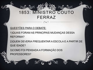 1853: MINISTRO COUTO 
FERRAZ 
QUESTÕES PARA O DEBATE: 
1)QUAIS FORAM AS PRINCIPAIS MUDANÇAS DESSA 
REFORMA? 
2)QUEM DEVERIA FREQUENTAR A ESCOLA E A PARTIR DE 
QUE IDADE? 
3)COMO FOI PENSADA A FORMAÇÃO DOS 
PROFESSORES? 
 