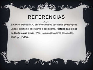 REFERÊNCIAS 
SAVIANI, Dermeval. O desenvolvimento das idéias pedagógicas 
Leigas: ecletismo, liberalismo e positivismo. História das idéias 
pedagógica no Brasil. 2ªed. Campinas: autores associados. 
2008 (p.115-136). 
