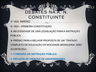 DEBATES NA A. N. 
CONSTITUINTE 
 1822- IMPÉRIO 
 1824 – PRIMEIRA CONSTITUIÇÃO 
 NECESSIDADE DE UMA LEGISLAÇÃO PARA A INSTRUÇÃO 
PÚBLICA: 
 PRÊMIO PARA A MELHOR PROPOSTA DE UM “TRATADO 
COMPLETO DE EDUCAÇÃO DA MOCIDADE BRASILEIRA” (NÃO 
ACONTECEU) 
 COMISSÃO DE INSTRUÇÃO PÚBLICA 
 PROJETO DE CRIAÇÃO DE UNIVERSIDADES 
 