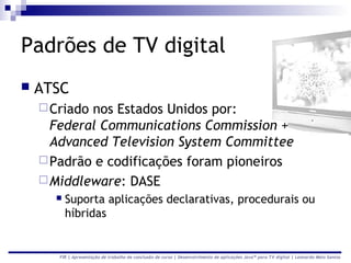 Padrões de TV digital
   ATSC
     Criadonos Estados Unidos por:
      Federal Communications Commission +
      Advanced Television System Committee
     Padrão e codificações foram pioneiros
     Middleware: DASE
         Suporta aplicações declarativas, procedurais ou
          híbridas


       FIR | Apresentação de trabalho de conclusão de curso | Desenvolvimento de aplicações Java™ para TV digital | Leonardo Melo Santos
 