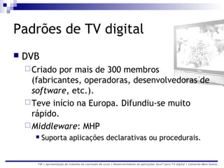 Padrões de TV digital
   DVB
     Criado por mais de 300 membros
      (fabricantes, operadoras, desenvolvedoras de
      software, etc.).
     Teve início na Europa. Difundiu-se muito
      rápido.
     Middleware: MHP
         Suporta aplicações declarativas ou procedurais.


       FIR | Apresentação de trabalho de conclusão de curso | Desenvolvimento de aplicações Java™ para TV digital | Leonardo Melo Santos
 