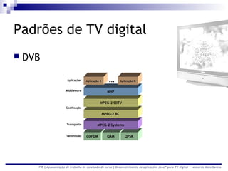 Padrões de TV digital
   DVB

                          Aplicações   Aplicação 1      ...      Aplicação N


                        Middleware                     MHP


                                                 MPEG-2 SDTV
                         Codificação

                                                     MPEG-2 BC

                         Transporte            MPEG-2 Systems


                        Transmissão    COFDM           QAM          QPSK




      FIR | Apresentação de trabalho de conclusão de curso | Desenvolvimento de aplicações Java™ para TV digital | Leonardo Melo Santos
 