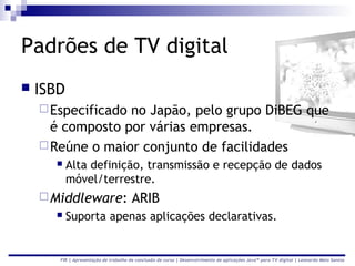 Padrões de TV digital
   ISBD
     Especificadono Japão, pelo grupo DiBEG que
      é composto por várias empresas.
     Reúne o maior conjunto de facilidades
          Alta definição, transmissão e recepção de dados
           móvel/terrestre.
     Middleware:                      ARIB
          Suporta apenas aplicações declarativas.


       FIR | Apresentação de trabalho de conclusão de curso | Desenvolvimento de aplicações Java™ para TV digital | Leonardo Melo Santos
 
