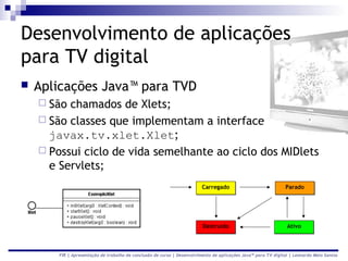 Desenvolvimento de aplicações
para TV digital
   Aplicações Java™ para TVD
     São chamados de Xlets;
     São classes que implementam a interface
      javax.tv.xlet.Xlet;
     Possui ciclo de vida semelhante ao ciclo dos MIDlets
      e Servlets;
                                                                          Carregado                             Parado




                                                                          Destruído                              Ativo



        FIR | Apresentação de trabalho de conclusão de curso | Desenvolvimento de aplicações Java™ para TV digital | Leonardo Melo Santos
 