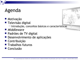 Agenda
   Motivação
   Televisão digital
     Introdução,               conceitos básicos e características
   Middleware
   Padrões de TV digital
   Desenvolvimento de aplicações
   Contribuição
   Trabalhos futuros
   Conclusão


        FIR | Apresentação de trabalho de conclusão de curso | Desenvolvimento de aplicações Java™ para TV digital | Leonardo Melo Santos
 
