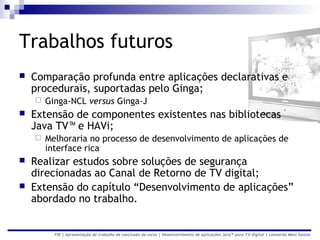 Trabalhos futuros
   Comparação profunda entre aplicações declarativas e
    procedurais, suportadas pelo Ginga;
       Ginga-NCL versus Ginga-J
   Extensão de componentes existentes nas bibliotecas
    Java TV™ e HAVi;
       Melhoraria no processo de desenvolvimento de aplicações de
        interface rica
   Realizar estudos sobre soluções de segurança
    direcionadas ao Canal de Retorno de TV digital;
   Extensão do capítulo “Desenvolvimento de aplicações”
    abordado no trabalho.


          FIR | Apresentação de trabalho de conclusão de curso | Desenvolvimento de aplicações Java™ para TV digital | Leonardo Melo Santos
 