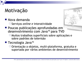 Motivação
   Nova demanda
     Serviços          online e interatividade
   Poucas publicações aprofundadas em
    desenvolvimento com Java™ para TVD
     Muitos trabalhos superficiais sobre aplicações e
      sobre padrões de televisão
   Tecnologia Java™
     Orientação a objetos, multi-plataforma, gratuita e
      suportada por vários ambientes de desenvolvimento


       FIR | Apresentação de trabalho de conclusão de curso | Desenvolvimento de aplicações Java™ para TV digital | Leonardo Melo Santos
 