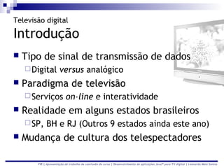 Televisão digital

Introdução
   Tipo de sinal de transmissão de dados
     Digital         versus analógico
   Paradigma de televisão
     Serviços            on-line e interatividade
   Realidade em alguns estados brasileiros
     SP,   BH e RJ (Outros 9 estados ainda este ano)
   Mudança de cultura dos telespectadores

       FIR | Apresentação de trabalho de conclusão de curso | Desenvolvimento de aplicações Java™ para TV digital | Leonardo Melo Santos
 