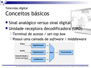 Televisão digital

Conceitos básicos
 Sinal analógico versus sinal digital
 Unidade receptora decodificadora (URD)
     Terminal de acesso / set-top box
     Possui uma camada de software / middleware
              Vídeo
                                     Digitalização


              Áudio
                                     Digitalização                  MUX               Transmissão

       Interatividade e
       novos serviços
                                      middleware



       FIR | Apresentação de trabalho de conclusão de curso | Desenvolvimento de aplicações Java™ para TV digital | Leonardo Melo Santos
 