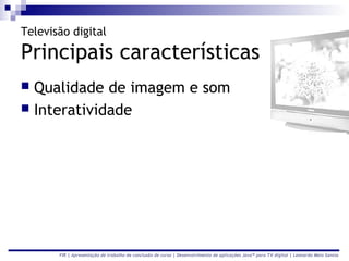 Televisão digital

Principais características
 Qualidade de imagem e som
 Interatividade




       FIR | Apresentação de trabalho de conclusão de curso | Desenvolvimento de aplicações Java™ para TV digital | Leonardo Melo Santos
 