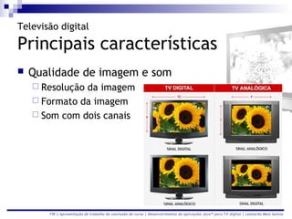 Televisão digital

Principais características
   Qualidade de imagem e som
     Resoluçãoda imagem
     Formato da imagem
     Som com dois canais




       FIR | Apresentação de trabalho de conclusão de curso | Desenvolvimento de aplicações Java™ para TV digital | Leonardo Melo Santos
 