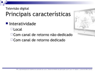 Televisão digital

Principais características
   Interatividade
     Local
     Com canal de retorno não-dedicado
     Com canal de retorno dedicado




       FIR | Apresentação de trabalho de conclusão de curso | Desenvolvimento de aplicações Java™ para TV digital | Leonardo Melo Santos
 