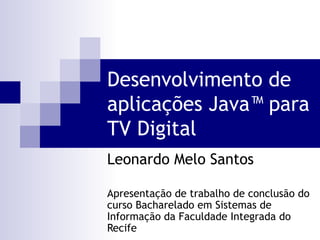 Desenvolvimento de
aplicações Java™ para
TV Digital
Leonardo Melo Santos

Apresentação de trabalho de conclusão do
curso Bacharelado em Sistemas de
Informação da Faculdade Integrada do
Recife
 