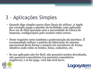 3 – Aplicações Simples
• Quando digo simples quero dizer fáceis de utilizar. A Apple
por exemplo prega a questão da facilidade, uma aplicação
deve ser de fácil operação sem a necessidade de leitura de
manuais, configurações pelo usuário entre outros.
• Neste requisito entra também a padronização da interface. É
recomendado utilizar o padrão do fabricante do sistema
operacional desta forma o usuário irá reconhecer de forma
intuitiva onde estão os botões, listas, cadastros, etc.
• Se sua aplicação não for fácil, não possuirá muitos downloads,
não possuirá comentários (ou possuirá comentários
negativos), e se for paga, você não terá lucro.
 