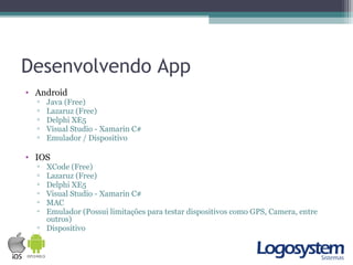 Desenvolvendo App
• Android
▫ Java (Free)
▫ Lazaruz (Free)
▫ Delphi XE5
▫ Visual Studio - Xamarin C#
▫ Emulador / Dispositivo
• IOS
▫ XCode (Free)
▫ Lazaruz (Free)
▫ Delphi XE5
▫ Visual Studio - Xamarin C#
▫ MAC
▫ Emulador (Possui limitações para testar dispositivos como GPS, Camera, entre
outros)
▫ Dispositivo
 