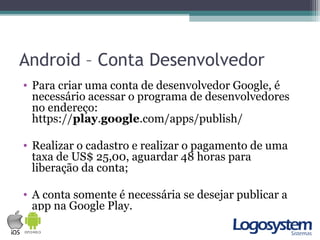 Android – Conta Desenvolvedor
• Para criar uma conta de desenvolvedor Google, é
necessário acessar o programa de desenvolvedores
no endereço:
https://play.google.com/apps/publish/
• Realizar o cadastro e realizar o pagamento de uma
taxa de US$ 25,00, aguardar 48 horas para
liberação da conta;
• A conta somente é necessária se desejar publicar a
app na Google Play.
 