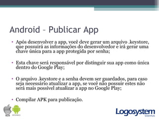 Android – Publicar App
• Após desenvolver a app, você deve gerar um arquivo .keystore,
que possuirá as informações do desenvolvedor e irá gerar uma
chave única para a app protegida por senha;
• Esta chave será responsável por distinguir sua app como única
dentro do Google Play;
• O arquivo .keystore e a senha devem ser guardados, para caso
seja necessário atualizar a app, se você não possuir estes não
será mais possível atualizar a app no Google Play;
• Compilar APK para publicação.
 
