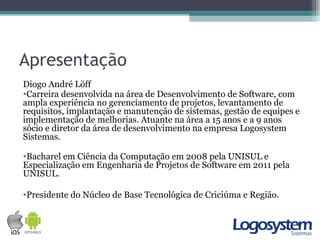 Apresentação
Diogo André Löff
•Carreira desenvolvida na área de Desenvolvimento de Software, com
ampla experiência no gerenciamento de projetos, levantamento de
requisitos, implantação e manutenção de sistemas, gestão de equipes e
implementação de melhorias. Atuante na área a 15 anos e a 9 anos
sócio e diretor da área de desenvolvimento na empresa Logosystem
Sistemas.
•Bacharel em Ciência da Computação em 2008 pela UNISUL e
Especialização em Engenharia de Projetos de Software em 2011 pela
UNISUL.
•Presidente do Núcleo de Base Tecnológica de Criciúma e Região.
 