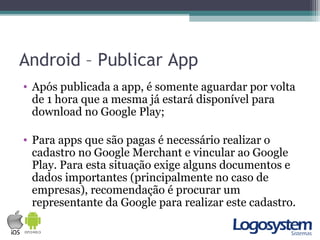 Android – Publicar App
• Após publicada a app, é somente aguardar por volta
de 1 hora que a mesma já estará disponível para
download no Google Play;
• Para apps que são pagas é necessário realizar o
cadastro no Google Merchant e vincular ao Google
Play. Para esta situação exige alguns documentos e
dados importantes (principalmente no caso de
empresas), recomendação é procurar um
representante da Google para realizar este cadastro.
 