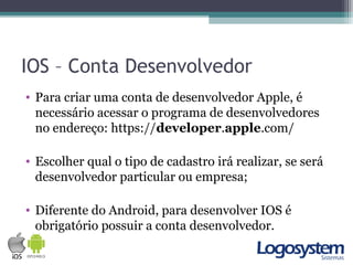 IOS – Conta Desenvolvedor
• Para criar uma conta de desenvolvedor Apple, é
necessário acessar o programa de desenvolvedores
no endereço: https://developer.apple.com/
• Escolher qual o tipo de cadastro irá realizar, se será
desenvolvedor particular ou empresa;
• Diferente do Android, para desenvolver IOS é
obrigatório possuir a conta desenvolvedor.
 
