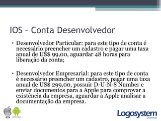 IOS – Conta Desenvolvedor
• Desenvolvedor Particular: para este tipo de conta é
necessário preencher um cadastro e pagar uma taxa
anual de US$ 99,00, aguardar 48 horas para
liberação da conta;
• Desenvolvedor Empresarial: para este tipo de conta
é necessário preencher um cadastro, pagar uma taxa
anual de US$ 299,00, possuir D-U-N-S Number e
enviar documentos para a Apple para comprovar a
existência da empresa, aguardar a Apple analisar a
documentação da empresa.
 
