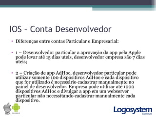 IOS – Conta Desenvolvedor
• Diferenças entre contas Particular e Empresarial:
• 1 – Desenvolvedor particular a aprovação da app pela Apple
pode levar até 15 dias uteis, desenvolvedor empresa são 7 dias
uteis;
• 2 – Criação de app AdHoc, desenvolvedor particular pode
utilizar somente 100 dispositivos AdHoc e cada dispositivo
que for utilizado é necessário cadastrar manualmente no
painel de desenvolvedor. Empresa pode utilizar até 1000
dispositivos AdHoc e divulgar a app em um webserver
particular não necessitando cadastrar manualmente cada
dispositivo.
 