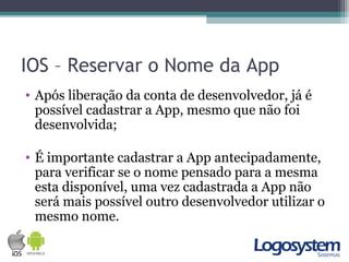 IOS – Reservar o Nome da App
• Após liberação da conta de desenvolvedor, já é
possível cadastrar a App, mesmo que não foi
desenvolvida;
• É importante cadastrar a App antecipadamente,
para verificar se o nome pensado para a mesma
esta disponível, uma vez cadastrada a App não
será mais possível outro desenvolvedor utilizar o
mesmo nome.
 