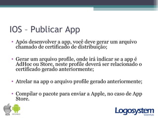 IOS – Publicar App
• Após desenvolver a app, você deve gerar um arquivo
chamado de certificado de distribuição;
• Gerar um arquivo profile, onde irá indicar se a app é
AdHoc ou Store, neste profile deverá ser relacionado o
certificado gerado anteriormente;
• Atrelar na app o arquivo profile gerado anteriormente;
• Compilar o pacote para enviar a Apple, no caso de App
Store.
 