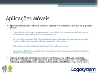 Aplicações Móveis
• Aplicativos móveis são softwares utilizados para funções especificas divididas em 4 grandes
grupos:
▫ Comunicação: Aplicações que permitam ao usuário interagir com outros usuários como as
voltadas para redes sociais, troca de mensagens, etc;
▫ Serviços: São aplicações B2B (Business to Business), aplicações que permitam ao usuário
realizar tarefas, como agenda, calculadora, mapas, entre outros;
▫ Entretenimento: São aplicações destinadas à diversão como Jogos;
▫ Informação: Aplicativos que permitem ao usuário realizar pesquisas, como lojas, produtos,
endereços entre outros.
• Para ser um aplicativo móvel nativo ele deve ser instalado no sistema operacional do
dispositivo. Geralmente os aplicativos são distribuídos diretamente pelos fabricantes do
sistema operacional através de uma loja virtual, como Apple Store, Google Play e outros.
 
